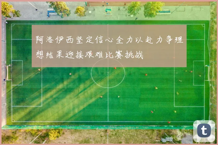 阿洛伊西坚定信心全力以赴力争理想结果迎接艰难比赛挑战