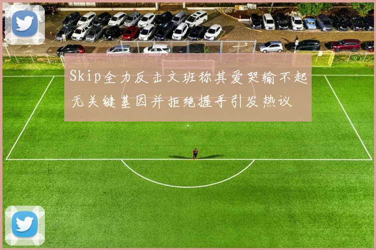 Skip全力反击文班称其爱哭输不起无关键基因并拒绝握手引发热议