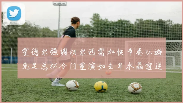 霍德尔强调切尔西需加快节奏以避免足总杯冷门重演如去年水晶宫逆袭曼城