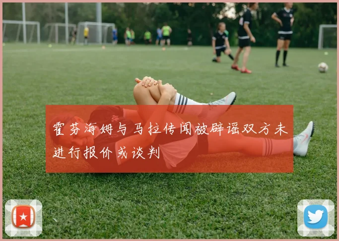 霍芬海姆与马拉传闻被辟谣双方未进行报价或谈判