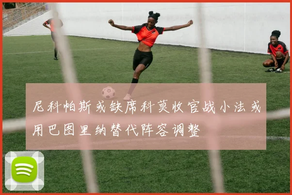 尼科帕斯或缺席科莫收官战小法或用巴图里纳替代阵容调整