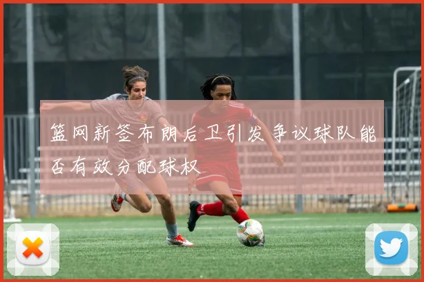 篮网新签布朗后卫引发争议球队能否有效分配球权