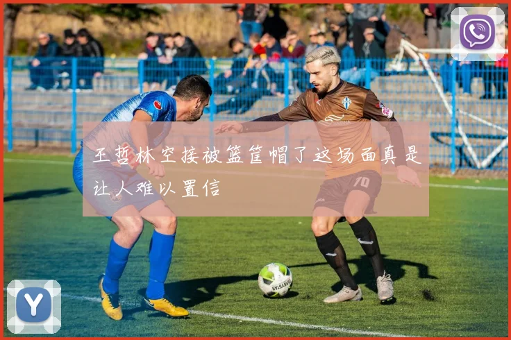 王哲林空接被篮筐帽了这场面真是让人难以置信