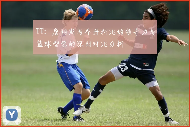 TT：詹姆斯与乔丹科比的领导力与篮球智慧的深刻对比分析