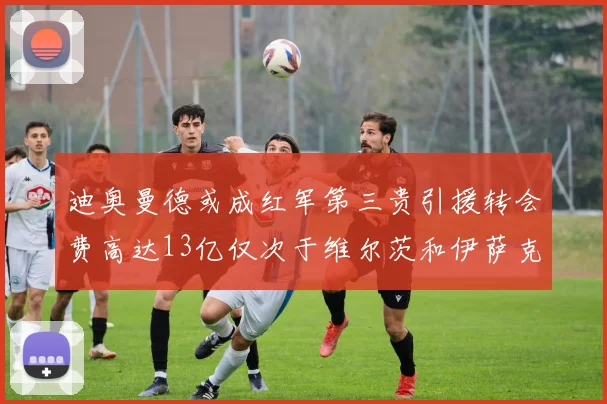 迪奥曼德或成红军第三贵引援转会费高达13亿仅次于维尔茨和伊萨克